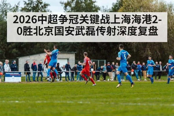 2026中超争冠关键战上海海港2-0胜北京国安武磊传射深度复盘