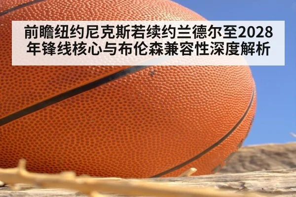 前瞻纽约尼克斯若续约兰德尔至2028年锋线核心与布伦森兼容性深度解析